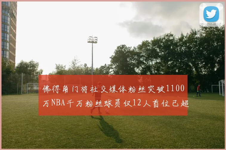 佛得角门将社交媒体粉丝突破1100万NBA千万粉丝球员仅12人首位已超亿