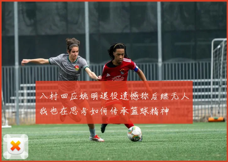 八村回应姚明退役遗憾称后继无人我也在思考如何传承篮球精神