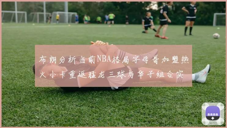 布朗分析当前NBA格局字母哥加盟热火小卡重返猛龙三球与华子组合实力强劲