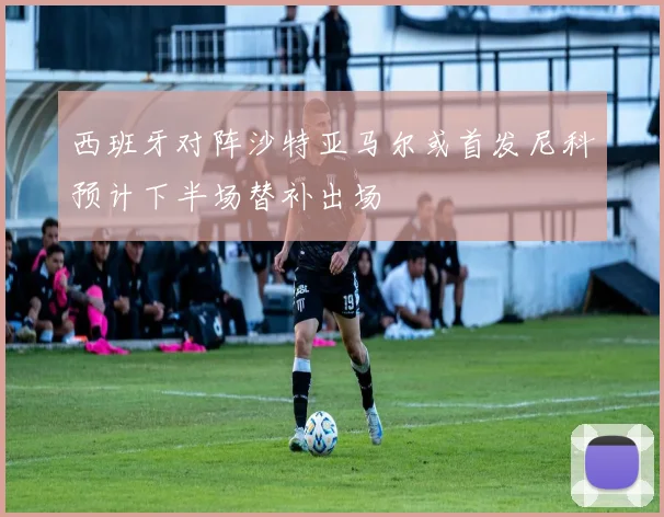 西班牙对阵沙特亚马尔或首发尼科预计下半场替补出场