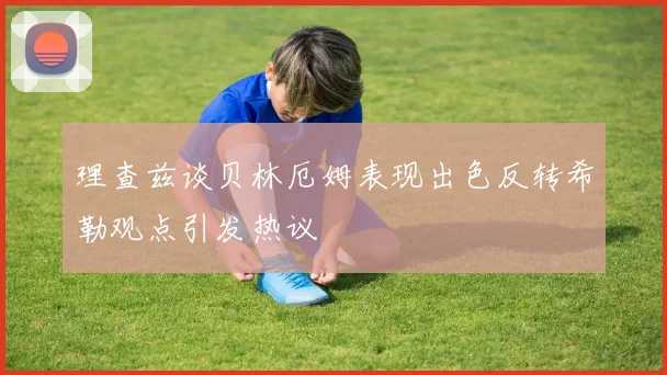 理查兹谈贝林厄姆表现出色反转希勒观点引发热议