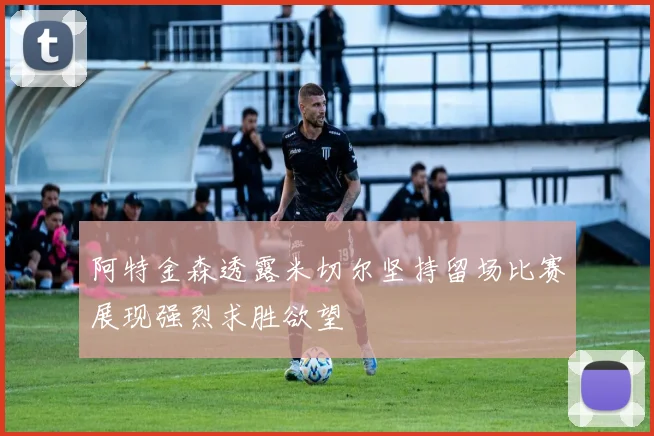 阿特金森透露米切尔坚持留场比赛展现强烈求胜欲望