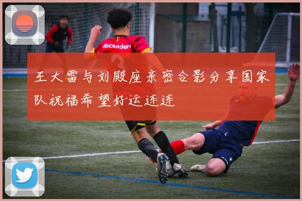 王大雷与刘殿座亲密合影分享国家队祝福希望好运连连