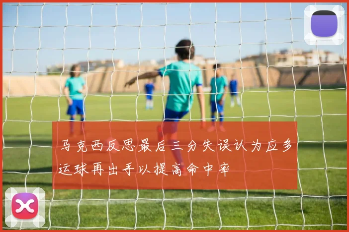 马克西反思最后三分失误认为应多运球再出手以提高命中率
