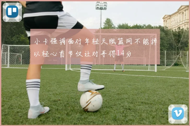 小卡强调面对年轻天赋篮网不能掉以轻心首节仅让对手得14分