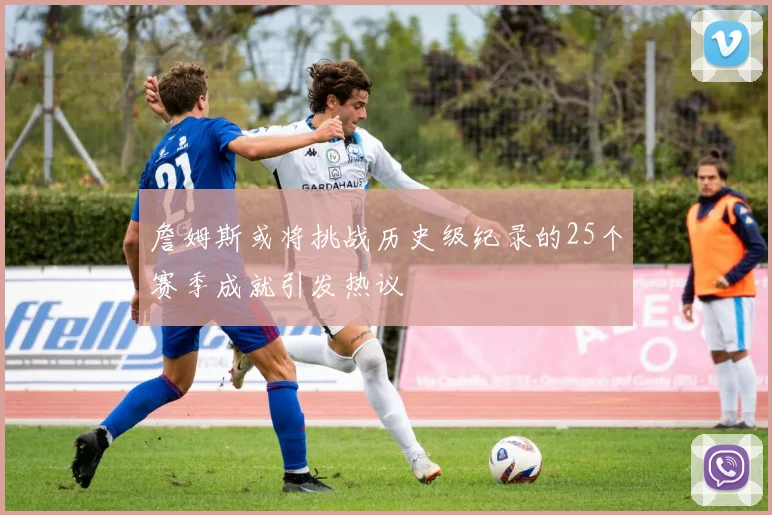 詹姆斯或将挑战历史级纪录的25个赛季成就引发热议