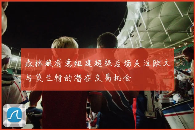 森林狼有意组建超级后场关注欧文与莫兰特的潜在交易机会