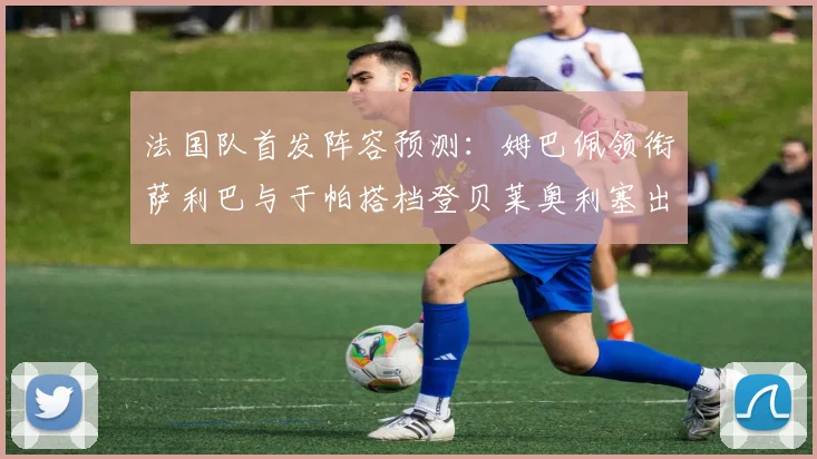 法国队首发阵容预测：姆巴佩领衔萨利巴与于帕搭档登贝莱奥利塞出战
