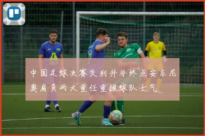 中国足球决赛失利并非终点安东尼奥肩负两大重任重振球队士气