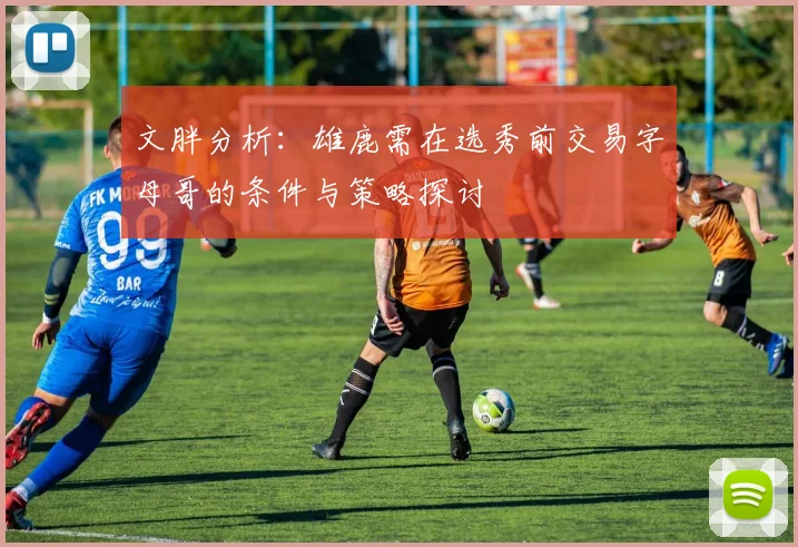 文胖分析：雄鹿需在选秀前交易字母哥的条件与策略探讨