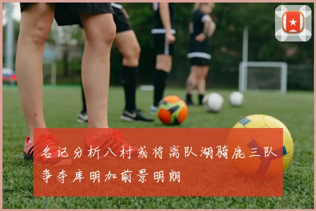 名记分析八村或将离队湖骑鹿三队争夺库明加前景明朗
