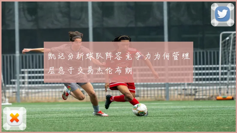 凯记分析球队阵容竞争力为何管理层急于交易杰伦布朗