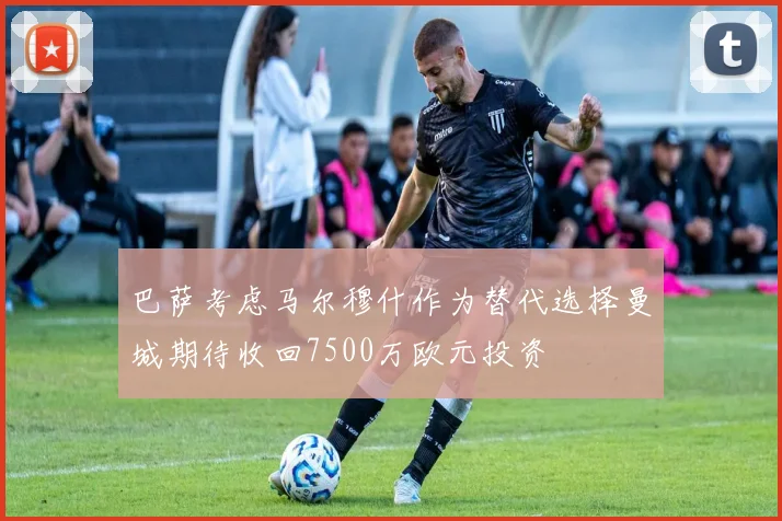 巴萨考虑马尔穆什作为替代选择曼城期待收回7500万欧元投资