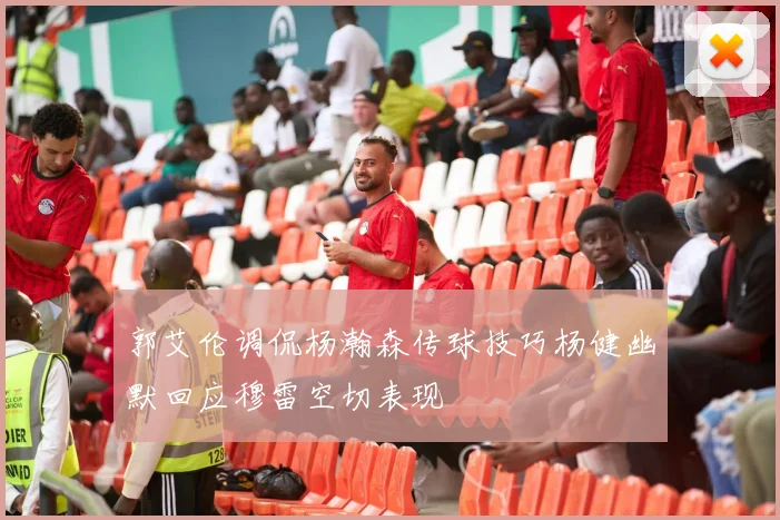 郭艾伦调侃杨瀚森传球技巧杨健幽默回应穆雷空切表现