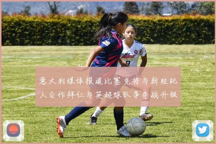 意大利媒体报道比塞克将与新经纪人合作拜仁与英超球队争夺战升级