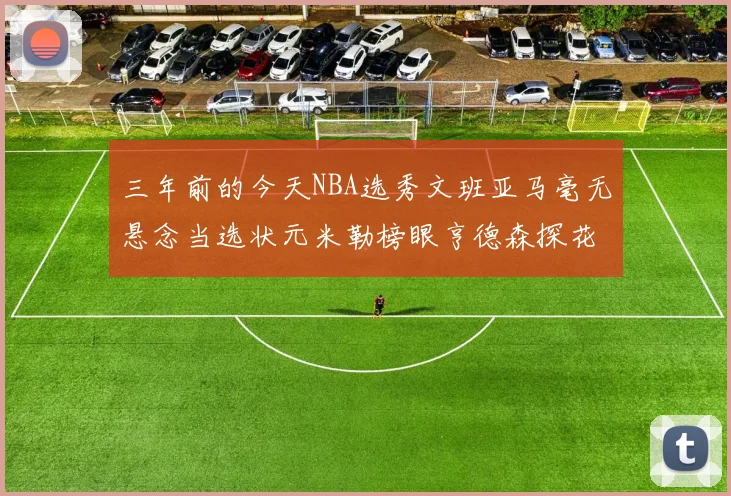 三年前的今天NBA选秀文班亚马毫无悬念当选状元米勒榜眼亨德森探花成就传奇时刻