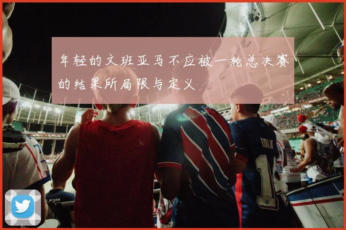 年轻的文班亚马不应被一轮总决赛的结果所局限与定义