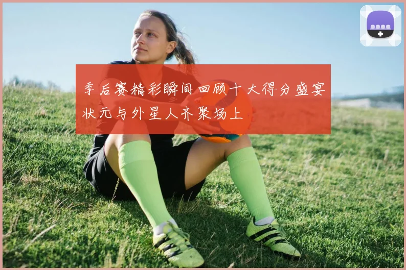 季后赛精彩瞬间回顾十大得分盛宴状元与外星人齐聚场上