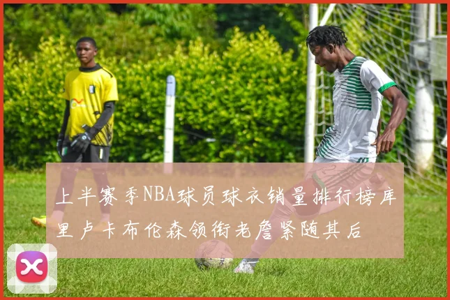 上半赛季NBA球员球衣销量排行榜库里卢卡布伦森领衔老詹紧随其后