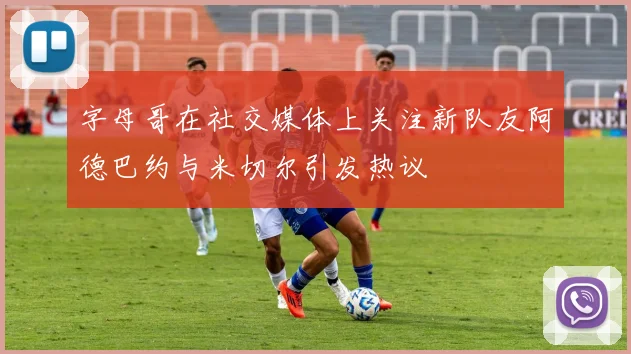 字母哥在社交媒体上关注新队友阿德巴约与米切尔引发热议