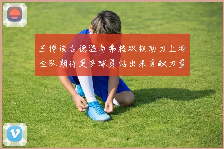 王博谈古德温与弗格双核助力上海全队期待更多球员站出来贡献力量