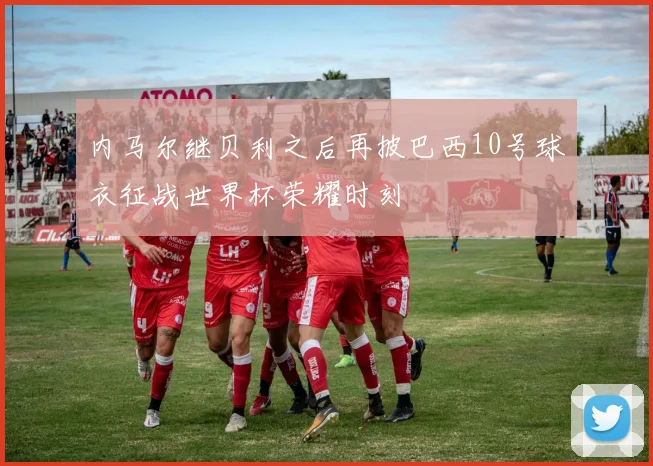 内马尔继贝利之后再披巴西10号球衣征战世界杯荣耀时刻